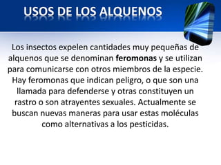 USOS DE LOS ALQUENOS 
Los insectos expelen cantidades muy pequeñas de 
alquenos que se denominan feromonas y se utilizan 
para comunicarse con otros miembros de la especie. 
Hay feromonas que indican peligro, o que son una 
llamada para defenderse y otras constituyen un 
rastro o son atrayentes sexuales. Actualmente se 
buscan nuevas maneras para usar estas moléculas 
como alternativas a los pesticidas. 
 