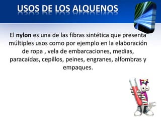 USOS DE LOS ALQUENOS 
El nylon es una de las fibras sintética que presenta 
múltiples usos como por ejemplo en la elaboración 
de ropa , vela de embarcaciones, medias, 
paracaídas, cepillos, peines, engranes, alfombras y 
empaques. 
