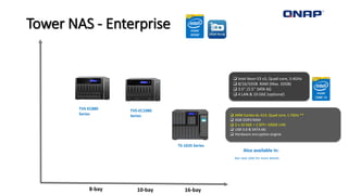 Tower NAS - Enterprise
10-bay8-bay
 Intel Xeon E3 v3, Quad-core, 3.4GHz
 8/16/32GB RAM (Max. 32GB)
 3.5” /2.5’’ SATA 6G
 4 LAN & 10 GbE (optional)
TVS-EC880
Series
TVS-EC1080
Series
Also available in:
See next slide for more details
16-bay
TS-1635 Series
 ARM Cortex AL-514, Quad core, 1.7GHz **
 4GB DDR3 RAM
 2 x 10 GbE + 2 SFP+ 10GbE LAN
 USB 3.0 & SATA 6G
 Hardware encryption engine
 