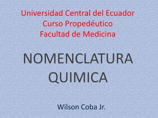 Universidad Central del Ecuador
Curso Propedéutico
Facultad de Medicina
NOMENCLATURA
QUIMICA
Wilson Coba Jr.
 