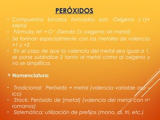 PERÓXIDOS
• Compuestos binarios formados por: Oxígeno (-1)+
Metal
• Fórmula: M+
+ O-1
(Siendo O: oxígeno; M: metal)
• Se forman especialmente con los metales de valencia
+1 y +2
• En el caso de que la valencia del metal sea igual a 1,
se pone subíndice 2 tanto al metal como al oxígeno y
no se simplifica.
 Nomenclatura:
• Tradicional: Peróxido + metal (valencia variable oso –
ico)
• Stock: Peróxido de [metal] (valencia del metal con no
romanos)
• Sistemática: utilización de prefijos (mono, di, tri, etc.)
 