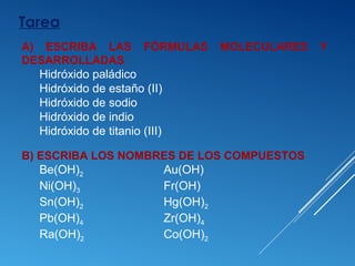 Tarea
B) ESCRIBA LOS NOMBRES DE LOS COMPUESTOS
Be(OH)2 Au(OH)
Ni(OH)3 Fr(OH)
Sn(OH)2 Hg(OH)2
Pb(OH)4 Zr(OH)4
Ra(OH)2 Co(OH)2
A) ESCRIBA LAS FÓRMULAS MOLECULARES Y
DESARROLLADAS
Hidróxido paládico
Hidróxido de estaño (II)
Hidróxido de sodio
Hidróxido de indio
Hidróxido de titanio (III)
 