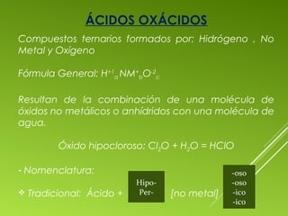 ÁCIDOS OXÁCIDOS
Compuestos ternarios formados por: Hidrógeno , No
Metal y Oxígeno
Fórmula General: H+1
a NM+
bO-2
c
Resultan de la combinación de una molécula de
óxidos no metálicos o anhídridos con una molécula de
agua.
Óxido hipocloroso: Cl2O + H2O = HClO
- Nomenclatura:
 Tradicional: Ácido + [no metal]
Hipo-
Per-
-oso
-oso
-ico
-ico
 