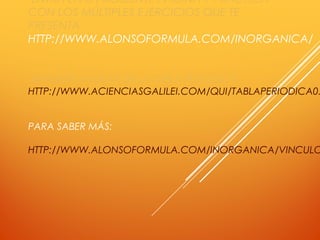 ENTRA EN LA SIGUIENTE PÁGINA Y PRACTICA
CON LOS MÚLTIPLES EJERCICIOS QUE TE
PRESENTA.
HTTP://WWW.ALONSOFORMULA.COM/INORGANICA/
TE PUEDES AYUDAR DE LA TABLA PERIÓDICA:
HTTP://WWW.ACIENCIASGALILEI.COM/QUI/TABLAPERIODICA0.
PARA SABER MÁS:
HTTP://WWW.ALONSOFORMULA.COM/INORGANICA/VINCULO
 