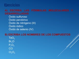 Ejercicios
B) ESCRIBA LOS NOMBRES DE LOS COMPUESTOS
TeO2
Br2O
P2O3
CO
Cl2O3
A) ESCRIBA LAS FÓRMULAS MOLECULARES Y
DESARROLLADAS
Óxido sulfuroso
Óxido perclórico
Óxido de nitrógeno (III)
Óxido iódico
Óxido de selenio (IV)
 