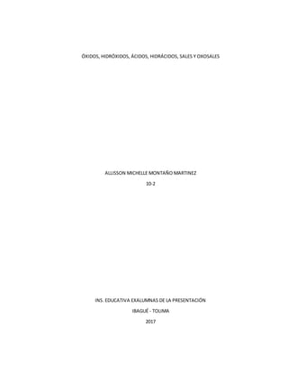 ÓXIDOS, HIDRÓXIDOS, ÁCIDOS, HIDRÁCIDOS, SALES Y OXOSALES
ALLISSON MICHELLE MONTAÑO MARTINEZ
10-2
INS. EDUCATIVA EXALUMNAS DE LA PRESENTACIÓN
IBAGUÉ - TOLIMA
2017
 