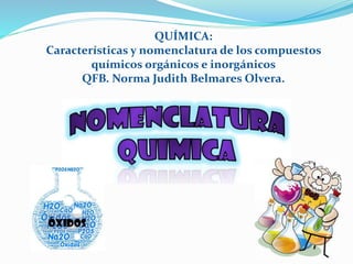 QUÍMICA:
Características y nomenclatura de los compuestos
químicos orgánicos e inorgánicos
QFB. Norma Judith Belmares Olvera.
 