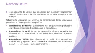 Nomenclatura
 Es un conjunto de normas que se aplican para nombrar y representar
fórmulas haciendo uso de los elementos de la tabla periódica y sus
símbolos.
Actualmente se aceptan tres sistemas de nomenclatura donde se agrupan
y nombran a los compuestos inorgánicos.
 Nomenclatura tradicional. Es el sistema más antiguo, utiliza prefijos de
acuerdo con el número de oxidación en la formulación.
 Nomenclatura Stock. El sistema se basa en los números de oxidación
utilizados en la formulación y los representa mediante números
romanos.
 Nomenclatura IUPAC. Este sistema de la Unión Internacional de
Química Pura y Aplicada utiliza la cantidad de átomos para nombrar y
formular los compuestos químicos inorgánicos.
 