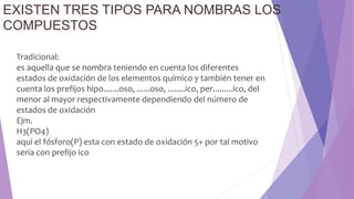 EXISTEN TRES TIPOS PARA NOMBRAS LOS
COMPUESTOS
Tradicional:
es aquella que se nombra teniendo en cuenta los diferentes
estados de oxidación de los elementos químico y también tener en
cuenta los prefijos hipo.......oso, ......oso, ........ico, per.........ico, del
menor al mayor respectivamente dependiendo del número de
estados de oxidación
Ejm.
H3(PO4)
aquí el fósforo(P) esta con estado de oxidación 5+ por tal motivo
seria con prefijo ico
 