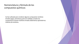 Se han utilizado para nombrar algunos compuestos nombres
triviales (agua, amoníaco), pero en realidad, si todos los
compuestos tuvieran nombres triviales deberíamos aprendernos
millones de nombres.
Nomenclatura y fórmula de los
compuestos químicos
 