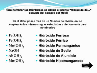 Para nombrar los Hidróxidos se utiliza el prefijo “Hidróxido de…”
seguido del nombre del Metal
 Fe(OH)2
 Fe(OH)3
 Mn(OH)7
 NaOH
 Al(OH)3
 Mn(OH)2
 Hidróxido Ferroso
 Hidróxido Férrico
 Hidróxido Permangánico
 Hidróxido de Sodio
 Hidróxido de Aluminio
 Hidróxido Hipomanganoso
Si el Metal posee más de un Número de Oxidación, se
emplearán las mismas reglas estudiadas anteriormente para
nombrarlos
Click para
seguir
 