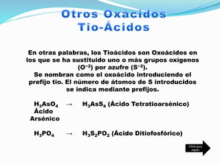 En otras palabras, los Tioácidos son Oxoácidos en
los que se ha sustituido uno o más grupos oxígenos
(O−2) por azufre (S−2).
Se nombran como el oxoácido introduciendo el
prefijo tio. El número de átomos de S introducidos
se indica mediante prefijos.
H3AsO4 → H3AsS4 (Ácido Tetratioarsénico)
Ácido
Arsénico
H3PO4 → H3S2PO2 (Ácido Ditiofosfórico)
Click para
seguir
 