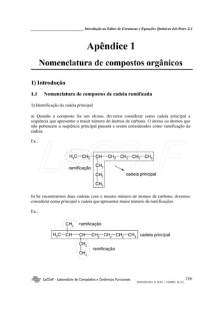 _____________________________ Introdução ao Editor de Estruturas e Equações Químicas Isis Draw 2.4
LaCCeF - Laboratório de Compósitos e Cerâmicas Funcionais
SHINOHARA, G.M.M. e NOBRE, M.A.L.
216
Apêndice 1
Nomenclatura de compostos orgânicos
1) Introdução
1.1 Nomenclatura de compostos de cadeia ramificada
1) Identificação da cadeia principal
a) Quando o composto for um alcano, devemos considerar como cadeia principal a
seqüência que apresentar o maior número de átomos de carbono. O átomo ou átomos que
não pertencem a seqüência principal passará a serem considerados como ramificação da
cadeia.
Ex.:
CH2CHCH2
CH3 CH2 CH3CH2
CH2
CH2
CH3
cadeia principal
ramificação
b) Se encontrarmos duas cadeias com o mesmo número de átomos de carbono, devemos
considerar como principal a cadeia que apresentar maior número de ramificações.
Ex.:
CH2
CHCHCH3 CH2
CH3
CH2
CH2
CH3
CH3
ramificação
cadeia principal
ramificação
LaCCeF
 