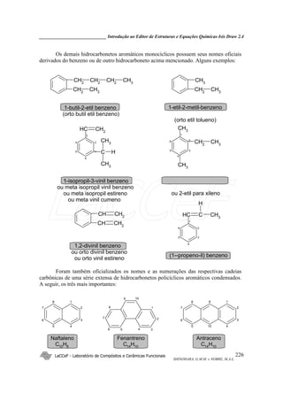 _____________________________ Introdução ao Editor de Estruturas e Equações Químicas Isis Draw 2.4
LaCCeF - Laboratório de Compósitos e Cerâmicas Funcionais
SHINOHARA, G.M.M. e NOBRE, M.A.L.
226
Os demais hidrocarbonetos aromáticos monocíclicos possuem seus nomes oficiais
derivados do benzeno ou de outro hidrocarboneto acima mencionado. Alguns exemplos:
CH2
CH3
CH2
CH2
CH2
CH3
CH2
CH3
CH3
4
5
6
1
2
3
C
CH3
CH3
H
CH CH2
CH2
CH3
26
5
4
3
1
CH3
CH3
6
5
4
3
2
1
CH C
H
CH3
CH CH2
CH CH2
1-butil-2-etil benzeno
(orto butil etil benzeno)
1-etil-2-metil-benzeno
(orto etil tolueno)
1-isopropil-3-vinil benzeno
ou meta isopropil vinil benzeno
ou meta isopropil estireno
ou meta vinil cumeno
ou 2-etil para xileno
(1--propeno-il) benzeno
1,2-divinil benzeno
ou orto divinil benzeno
ou orto vinil estireno
Foram também oficializados os nomes e as numerações das respectivas cadeias
carbônicas de uma série extensa de hidrocarbonetos policíclicos aromáticos condensados.
A seguir, os três mais importantes:
7
6
5
8
4
3
2
1
4
3
2
1
7
6
5
8
10
9
4 3
2
1
7
6 5
8
109
Naftaleno
C10H8
Antraceno
C14H10
Fenantreno
C14H10
LaCCeF
 