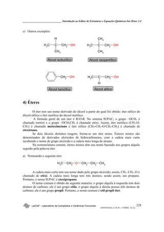 _____________________________ Introdução ao Editor de Estruturas e Equações Químicas Isis Draw 2.4
LaCCeF - Laboratório de Compósitos e Cerâmicas Funcionais
SHINOHARA, G.M.M. e NOBRE, M.A.L.
228
c) Outros exemplos:
CH3 C
CH3
CH2 OH
H
CH3 C
CH3
CH2 OH
CH3
CH2
OH CH2 C
H
CH2 OH
Álcool isobutílico Álcool neopentílico
Álcool benzílico Álcool alílico
4) Éteres
O éter tem seu nome derivado do álcool a partir do qual foi obtido: éter etílico do
álcool etílico e éter metílico do álcool metílico.
A fórmula geral de um éter é R-O-R. No sistema IUPAC, o grupo –OCH3 é
chamado metóxi e o grupo –OCH2CH3 é chamado etóxi. Assim, éter metílico (CH3-O-
CH3) é chamado metoximetano e éter etílico (CH3-CH2-O-CH2-CH3) é chamado de
etoxietano.
Se dois álcoois distintos reagem, forma-se um éter misto. Ésteres mistos são
denominados de derivados alcóxidos de hidrocarbonetos, com a cadeia mais curta
recebendo o nome de grupo alcóxido e a cadeia mais longa de alcano.
Na nomenclatura comum, éteres mistos têm seu nome baseado nos grupos alquila
seguido pela palavra éter.
a) Nomeando o seguinte éter:
CH3 CH2 O CH2 CH2 CH3
A cadeia mais curta tem seu nome dado pelo grupo alcóxido; assim, CH3–CH2–O é
chamado de etóxi. A cadeia mais longa tem três átomos; sendo assim, um propano.
Portanto, o nome IUPAC é etoxipropano.
O nome comum é obtido da seguinte maneira: o grupo alquila à esquerda tem dois
átomos de carbono; ele é um grupo etila; o grupo alquila à direita possui três átomos de
carbono; ele é um grupo propil. Portanto, o nome comum é etil propil éter.
LaCCeF
 