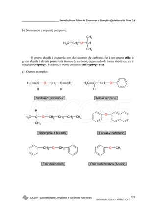 _____________________________ Introdução ao Editor de Estruturas e Equações Químicas Isis Draw 2.4
LaCCeF - Laboratório de Compósitos e Cerâmicas Funcionais
SHINOHARA, G.M.M. e NOBRE, M.A.L.
229
b) Nomeando o seguinte composto:
CH3 CH2 O CH
CH3
CH3
O grupo alquila à esquerda tem dois átomos de carbono; ele é um grupo etila; o
grupo alquila à direita possui três átomos de carbono, organizado de forma simétrica; ele é
um grupo isopropil. Portanto, o nome comum é etil isopropil éter.
c) Outros exemplos:
CH2
C
H
O CH2
C CH2
H
CH2
C
H
CH2
O
Vinilóxi-1 propeno-2 Alilóxi benzeno
CH3 C
CH3
O CH2 CH2 CH2
H
CH3
O
Isopropóxi-1 butano Fenóxi-2 naftaleno
CH2 O CH2 O CH3
Éter dibenzílico Éter metil fenílico (Anisol)
LaCCeF
 