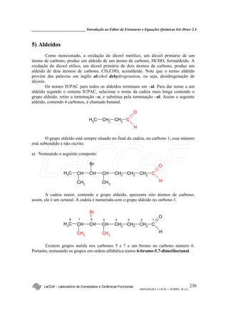 _____________________________ Introdução ao Editor de Estruturas e Equações Químicas Isis Draw 2.4
LaCCeF - Laboratório de Compósitos e Cerâmicas Funcionais
SHINOHARA, G.M.M. e NOBRE, M.A.L.
230
5) Aldeídos
Como mencionado, a oxidação do álcool metílico, um álcool primário de um
átomo de carbono, produz um aldeído de um átomo de carbono, HCHO, formaldeído. A
oxidação do álcool etílico, um álcool primário de dois átomos de carbono, produz um
aldeído de dois átomos de carbono, CH3CHO, acetaldeído. Note que o termo aldeído
provém das palavras em inglês alcohol dehydrogenation, ou seja, desidrogenação de
álcoois.
Os nomes IUPAC para todos os aldeídos terminam em –al. Para dar nome a um
aldeído segundo o sistema IUPAC, selecione o nome da cadeia mais longa contendo o
grupo aldeído, retire a terminação –o, e substitua pela terminação –al. Assim o seguinte
aldeído, contendo 4 carbonos, é chamado butanal.
CH2 CH2 CCH3
O
H
O grupo aldeído está sempre situado no final da cadeia, no carbono 1; esse número
está subtendido e não escrito.
a) Nomeando o seguinte composto:
CHCHCHCH3 CH2 CH2 CCH2
O
HCH3
Br
CH3
A cadeia maior, contendo o grupo aldeído, apresenta oito átomos de carbono;
assim, ele é um octanal. A cadeia é numerada com o grupo aldeído no carbono 1.
CHCHCHCH3 CH2
CH2
CCH2
O
HCH3
Br
CH3
5 4 3 2 18 7 6
Existem grupos metila nos carbonos 5 e 7 e um bromo no carbono número 6.
Portanto, nomeando os grupos em ordem alfabética temos 6-bromo-5,7-dimetiloctanal.
LaCCeF
 
