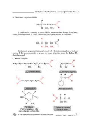 _____________________________ Introdução ao Editor de Estruturas e Equações Químicas Isis Draw 2.4
LaCCeF - Laboratório de Compósitos e Cerâmicas Funcionais
SHINOHARA, G.M.M. e NOBRE, M.A.L.
231
b) Nomeando o seguinte aldeído:
CH3
CH CH CC
O
HCH3CH3
Cl
Cl
A cadeia maior, contendo o grupo aldeído, apresenta cinco átomos de carbono;
assim, ele é um pentanal. A cadeia é numerada com o grupo aldeído no carbono 1.
CH3 CH CH CC
O
HCH3CH3Cl
Cl
3 2 15 4
Existem dois grupos metila nos carbonos 2 e 3 e dois átomos de cloro no carbono
número 4. Portanto, nomeando os grupos em ordem alfabética temos 4,4-dicloro-2,3-
dimetilpentanal.
c) Outros exemplos:
CH3
CH2
CH2
CH CH2
C
O
H
CH CH2
CH3
CH3
C
O
H
CH2
CH
Cl Cl
2,3-dicloropropanal3,5-dimetiloctanal
C
O
H
CC
H H
C
O
H
C
H
O
CH2
CH2 CH2
Aldeído cinâmicoGlutaraldeído
C
O
C
O
C
O
H CH3
HH
CH3 CH3 C
H
O
C C H
OH
H
OH
H
Paraldeído
(Polimerização de três
moléculas de acetaldeído)
2,3-diidroxipropanol
(Gliceraldeído)
LaCCeF
 