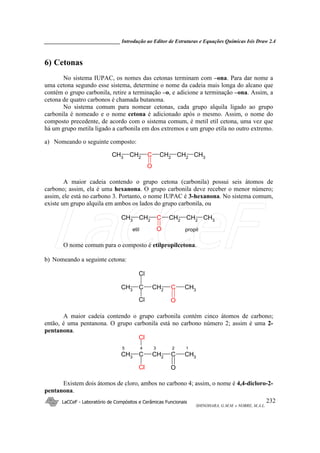 _____________________________ Introdução ao Editor de Estruturas e Equações Químicas Isis Draw 2.4
LaCCeF - Laboratório de Compósitos e Cerâmicas Funcionais
SHINOHARA, G.M.M. e NOBRE, M.A.L.
232
6) Cetonas
No sistema IUPAC, os nomes das cetonas terminam com –ona. Para dar nome a
uma cetona segundo esse sistema, determine o nome da cadeia mais longa do alcano que
contém o grupo carbonila, retire a terminação –o, e adicione a terminação –ona. Assim, a
cetona de quatro carbonos é chamada butanona.
No sistema comum para nomear cetonas, cada grupo alquila ligado ao grupo
carbonila é nomeado e o nome cetona é adicionado após o mesmo. Assim, o nome do
composto precedente, de acordo com o sistema comum, é metil etil cetona, uma vez que
há um grupo metila ligado a carbonila em dos extremos e um grupo etila no outro extremo.
a) Nomeando o seguinte composto:
CH3 C CH2 CH2CH2
O
CH3
A maior cadeia contendo o grupo cetona (carbonila) possui seis átomos de
carbono; assim, ela é uma hexanona. O grupo carbonila deve receber o menor número;
assim, ele está no carbono 3. Portanto, o nome IUPAC é 3-hexanona. No sistema comum,
existe um grupo alquila em ambos os lados do grupo carbonila, ou
CH3
C CH2
CH2
CH2
O
CH3
etil propil
O nome comum para o composto é etilpropilcetona.
b) Nomeando a seguinte cetona:
CH3
CH2
C CH3
C
Cl
Cl O
A maior cadeia contendo o grupo carbonila contém cinco átomos de carbono;
então, é uma pentanona. O grupo carbonila está no carbono número 2; assim é uma 2-
pentanona.
CH3 CH2 C CH3C
Cl
Cl O
3 2 15 4
Existem dois átomos de cloro, ambos no carbono 4; assim, o nome é 4,4-dicloro-2-
pentanona.
LaCCeF
 