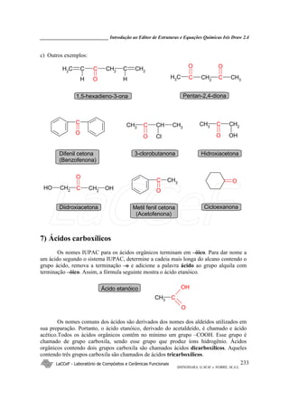 _____________________________ Introdução ao Editor de Estruturas e Equações Químicas Isis Draw 2.4
LaCCeF - Laboratório de Compósitos e Cerâmicas Funcionais
SHINOHARA, G.M.M. e NOBRE, M.A.L.
233
c) Outros exemplos:
CH2CCCH2 CH2C
H O H CCH2CCH3 CH3
O O
1,5-hexadieno-3-ona Pentan-2,4-diona
CH2
CCH3
O OH
CH2
CCH2
O
OH OH
CHCCH3
O Cl
CH3
C
O
OC
O
CH3
Hidroxiacetona
Diidroxiacetona
3-clorobutanonaDifenil cetona
(Benzofenona)
CicloexanonaMetil fenil cetona
(Acetofenona)
7) Ácidos carboxílicos
Os nomes IUPAC para os ácidos orgânicos terminam em –óico. Para dar nome a
um ácido segundo o sistema IUPAC, determine a cadeia mais longa do alcano contendo o
grupo ácido, remova a terminação –o e adicione a palavra ácido ao grupo alquila com
terminação –óico. Assim, a fórmula seguinte mostra o ácido etanóico.
CH3 C
OH
O
Ácido etanóico
Os nomes comuns dos ácidos são derivados dos nomes dos aldeídos utilizados em
sua preparação. Portanto, o ácido etanóico, derivado do acetaldeído, é chamado e ácido
acético.Todos os ácidos orgânicos contêm no mínimo um grupo –COOH. Esse grupo é
chamado de grupo carboxila, sendo esse grupo que produz íons hidrogênio. Ácidos
orgânicos contendo dois grupos carboxila são chamados ácidos dicarboxílicos. Aqueles
contendo três grupos carboxila são chamados de ácidos tricarboxílicos.
LaCCeF
 