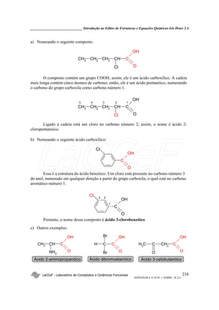 _____________________________ Introdução ao Editor de Estruturas e Equações Químicas Isis Draw 2.4
LaCCeF - Laboratório de Compósitos e Cerâmicas Funcionais
SHINOHARA, G.M.M. e NOBRE, M.A.L.
234
a) Nomeando o seguinte composto:
CH3
CH2
CH CCH2
OH
OCl
O composto contém um grupo COOH; assim, ele é um ácido carboxílico. A cadeia
mais longa contém cinco átomos de carbono; então, ele é um ácido pentanóico, numerando
o carbono do grupo carboxila como carbono número 1.
CH3
CH2
CH CCH2
OH
OCl
5 4 3 2 1
Ligado à cadeia está um cloro no carbono número 2; assim, o nome é ácido 2-
cloropentanóico.
b) Nomeando o seguinte ácido carboxílico:
C
OH
O
Cl
Essa é a estrutura do ácido benzóico. Um cloro está presente no carbono número 3
do anel, numerado em qualquer direção a partir do grupo carboxila, o qual está no carbono
aromático número 1.
C
OH
O
Cl
1
23
Portanto, o nome desse composto é ácido 3-clorobenzóico.
c) Outros exemplos:
CH3
CH C
OH
ONH2
H C C
OH
O
Br
Br
C CH2
C
OH
OO
CH3
Ácido 2-aminopropanóico Ácido dibromoetanóico Ácido 3-cetobutanóico
LaCCeF
 