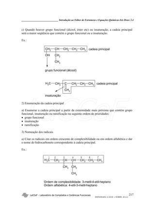 _____________________________ Introdução ao Editor de Estruturas e Equações Químicas Isis Draw 2.4
LaCCeF - Laboratório de Compósitos e Cerâmicas Funcionais
SHINOHARA, G.M.M. e NOBRE, M.A.L.
217
c) Quando houver grupo funcional (álcool, éster etc) ou insaturação, a cadeia principal
será a maior seqüência que contém o grupo funcional ou a insaturação.
Ex.:
CH2CHCH2 CH3CH2
CH2
CH3
OH
cadeia principal
grupo funcional (álcool)
CH2CCH2 CH3CH2
CH2
CH3 cadeia principal
insaturação
2) Enumeração da cadeia principal
a) Enumerar a cadeia principal a partir da extremidade mais próxima que contém grupo
funcional, insaturação ou ramificação na seguinte ordem de prioridades:
• grupo funcional
• insaturação
• ramificação
3) Nomeação dos radicais
a) Citar os radicais em ordem crescente de complexibilidade ou em ordem alfabética e dar
o nome do hidrocarboneto correspondente à cadeia principal.
Ex.:
CHCHCH2
CH3 CH2 CH3CH2
CH3 CH2
CH3
1 2 3 4 5 6 7
Ordem de complexibilidade: 3-metil-4-etil-heptano
Ordem alfabética: 4-etil-3-metil-heptano
LaCCeF
 