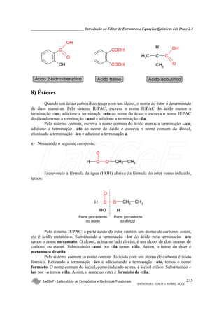 _____________________________ Introdução ao Editor de Estruturas e Equações Químicas Isis Draw 2.4
LaCCeF - Laboratório de Compósitos e Cerâmicas Funcionais
SHINOHARA, G.M.M. e NOBRE, M.A.L.
235
C
OH
O
OH
COOH
COOH
CH3 C C
OH
O
H
CH3
Ácido 2-hidroxibenzóico Ácido ftálico Ácido isobutírico
8) Ésteres
Quando um ácido carboxílico reage com um álcool, o nome do éster é determinado
de duas maneiras. Pelo sistema IUPAC, escreva o nome IUPAC do ácido menos a
terminação –ico; adicione a terminação -ato ao nome do ácido e escreva o nome IUPAC
do álcool menos a terminação –anol e adicione a terminação –ila.
Pelo sistema comum, escreva o nome comum do ácido menos a terminação –ico;
adicione a terminação –ato ao nome do ácido e escreva o nome comum do álcool,
eliminado a terminação –ico e adicione a terminação a.
a) Nomeando o seguinte composto:
H C O CH2 CH3
O
Escrevendo a fórmula da água (HOH) abaixo da fórmula do éster como indicado,
temos:
H C O CH2 CH3
O
HO H
Parte procedente
do ácido
Parte procedente
do álcool
Pelo sistema IUPAC: a parte ácido do éster contém um átomo de carbono; assim,
ele é ácido metanóico. Substituindo a terminação –ico do ácido pela terminação –ato
temos o nome metanoato. O álcool, acima no lado direito, é um álcool de dois átomos de
carbono ou etanol. Substituindo –anol por -ila temos etila. Assim, o nome do éster é
metanoato de etila.
Pelo sistema comum: o nome comum do ácido com um átomo de carbono é ácido
fórmico. Retirando a terminação –ico e adicionando a terminação –ato, temos o nome
formiato. O nome comum do álcool, como indicado acima, é álcool etílico. Substituindo –
ico por –a temos etila. Assim, o nome do éster é formiato de etila.
LaCCeF
 