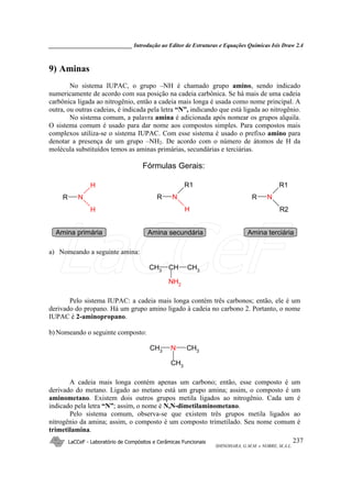 _____________________________ Introdução ao Editor de Estruturas e Equações Químicas Isis Draw 2.4
LaCCeF - Laboratório de Compósitos e Cerâmicas Funcionais
SHINOHARA, G.M.M. e NOBRE, M.A.L.
237
9) Aminas
No sistema IUPAC, o grupo –NH é chamado grupo amino, sendo indicado
numericamente de acordo com sua posição na cadeia carbônica. Se há mais de uma cadeia
carbônica ligada ao nitrogênio, então a cadeia mais longa é usada como nome principal. A
outra, ou outras cadeias, é indicada pela letra “N”, indicando que está ligada ao nitrogênio.
No sistema comum, a palavra amina é adicionada após nomear os grupos alquila.
O sistema comum é usado para dar nome aos compostos simples. Para compostos mais
complexos utiliza-se o sistema IUPAC. Com esse sistema é usado o prefixo amino para
denotar a presença de um grupo –NH2. De acordo com o número de átomos de H da
molécula substituídos temos as aminas primárias, secundárias e terciárias.
N
H
H
R N
R1
H
R N
R1
R2
R
Fórmulas Gerais:
Amina primária Amina secundária Amina terciária
a) Nomeando a seguinte amina:
CH3
CH CH3
NH2
Pelo sistema IUPAC: a cadeia mais longa contém três carbonos; então, ele é um
derivado do propano. Há um grupo amino ligado à cadeia no carbono 2. Portanto, o nome
IUPAC é 2-aminopropano.
b) Nomeando o seguinte composto:
CH3
N CH3
CH3
A cadeia mais longa contém apenas um carbono; então, esse composto é um
derivado do metano. Ligado ao metano está um grupo amina; assim, o composto é um
aminometano. Existem dois outros grupos metila ligados ao nitrogênio. Cada um é
indicado pela letra “N”; assim, o nome é N,N-dimetilaminometano.
Pelo sistema comum, observa-se que existem três grupos metila ligados ao
nitrogênio da amina; assim, o composto é um composto trimetilado. Seu nome comum é
trimetilamina.
LaCCeF
 