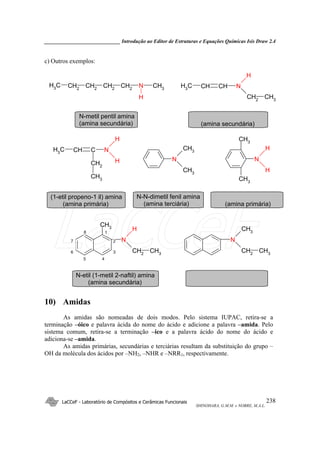 _____________________________ Introdução ao Editor de Estruturas e Equações Químicas Isis Draw 2.4
LaCCeF - Laboratório de Compósitos e Cerâmicas Funcionais
SHINOHARA, G.M.M. e NOBRE, M.A.L.
238
c) Outros exemplos:
CH2
CH2
CH2
CH3 N CH3
CH2
H
NCHCHCH3
CH2
CH3
H
CCHCH3
CH2
CH3
N
H
H N
CH3
CH3
N
H
H
CH3
CH3
N
H
CH2
CH3
CH3
N
CH3
CH2
CH3
N-metil pentil amina
(amina secundária) (amina secundária)
(1-etil propeno-1 il) amina
(amina primária)
N-N-dimetil fenil amina
(amina terciária) (amina primária)
N-etil (1-metil 2-naftil) amina
(amina secundária)
5 4
7
6
8
2
3
1
10) Amidas
As amidas são nomeadas de dois modos. Pelo sistema IUPAC, retira-se a
terminação –óico e palavra ácida do nome do ácido e adicione a palavra –amida. Pelo
sistema comum, retira-se a terminação –ico e a palavra ácido do nome do ácido e
adiciona-se –amida.
As amidas primárias, secundárias e terciárias resultam da substituição do grupo –
OH da molécula dos ácidos por –NH2, –NHR e –NRR1, respectivamente.
LaCCeF
 