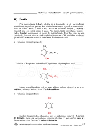 _____________________________ Introdução ao Editor de Estruturas e Equações Químicas Isis Draw 2.4
LaCCeF - Laboratório de Compósitos e Cerâmicas Funcionais
SHINOHARA, G.M.M. e NOBRE, M.A.L.
240
11) Fenóis
Pela nomenclatura IUPAC, substitui-se a terminação –o do hidrocarboneto
aromático correspondente, por –ol. Esta nomenclatura embora seja oficial quase nunca é
usada na prática. Assim, o nome IUPAC oficial do fenol mais simples (C6H5-OH) é
benzenol, mas este nome jamais é usado. Pela nomenclatura semi-oficial, usamos o
prefixo hidróxi acompanhado do nome do hidrocarboneto. Caso haja mais de uma
ramificação, devemos numerar a cadeia principal a partir do –OH, seguindo o sentido em
que as ramificações coincidam com os carbonos de menor numeração.
a) Nomeando o seguinte composto:
CH3
OH
CH2
CH3
O radical –OH ligado ao anel benzênico representa a função orgânica fenol.
CH3
OH
CH2
CH3
1
2
3
4
6
5
Ligado ao anel benzênico está um grupo etila no carbono número 3 e um grupo
metila no carbono 4. Assim, o nome é 3-etil-4-metil fenol.
b) Nomeando o seguinte fenol:
OH
OH
1
2
3
4
6
5
Existem dois grupos fenóis ligados ao anel nos carbonos de número 1 e 4, portanto
1,4-dihidróxi. Com essa representação, podemos substituir 1,4 pelo prefixo para (p).
Assim, o nome desse composto é p-dihidroxibenzeno.
LaCCeF
 