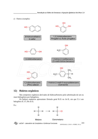 _____________________________ Introdução ao Editor de Estruturas e Equações Químicas Isis Draw 2.4
LaCCeF - Laboratório de Compósitos e Cerâmicas Funcionais
SHINOHARA, G.M.M. e NOBRE, M.A.L.
241
c) Outros exemplos:
OH
CH3
OH
OH
OH OH
OH
OH
OH OH
CH3
OH
C
CH3
CH3
H
1-hidróxi-2-metilbenzeno
(O-metil-hidróxi-benzeno)
B-hidroxinaftaleno
1,2-diidroxibenzeno
(Piro) catecol
1,4-diidroxibenzeno
1,2,3-triidroxibenzeno
Pirogalol ou Ácido pirogálico
1-hidróxi-2-metil-5-isopropilabenzeno
(Carvacrol)
B naftol
12) Haletos orgânicos
São compostos orgânicos derivados de hidrocarbonetos pela substituição de um ou
mais hidrogênios por halogênios.
Os haletos orgânicos apresentam fórmula geral R-X ou Ar-X, em que X é um
halogênio (F, Cl, Br ou I).
Ex.:
H C
H
H
H C
H
H
H
Cl
Metano Clorometano
LaCCeF
 