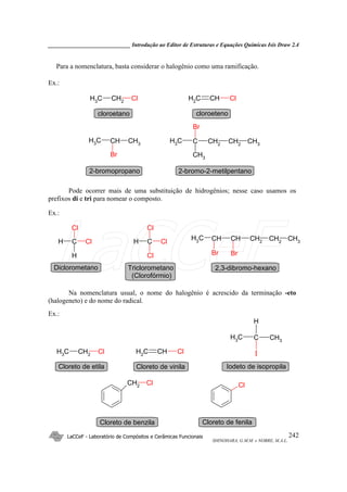 _____________________________ Introdução ao Editor de Estruturas e Equações Químicas Isis Draw 2.4
LaCCeF - Laboratório de Compósitos e Cerâmicas Funcionais
SHINOHARA, G.M.M. e NOBRE, M.A.L.
242
Para a nomenclatura, basta considerar o halogênio como uma ramificação.
Ex.:
CH2
CH3
Cl
CH3
CHCH3
Br
CH2
CH2
CCH3 CH3
CH3
Br
CHCH2
Cl
cloroetano
2-bromopropano 2-bromo-2-metilpentano
cloroeteno
Pode ocorrer mais de uma substituição de hidrogênios; nesse caso usamos os
prefixos di e tri para nomear o composto.
Ex.:
CH2
CHCHCH3 CH3
CH2
Br Br
C
H
H
Cl
Cl C
Cl
H
Cl
Cl
Diclorometano Triclorometano
(Clorofórmio)
2,3-dibromo-hexano
Na nomenclatura usual, o nome do halogênio é acrescido da terminação -eto
(halogeneto) e do nome do radical.
Ex.:
CH2
CH3
Cl
CH3
CCH3
H
ICHCH2
Cl
CH2
Cl Cl
Cloreto de etila Iodeto de isopropilaCloreto de vinila
Cloreto de benzila Cloreto de fenila
LaCCeF
 