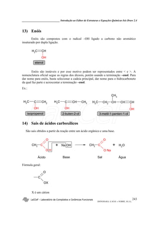 _____________________________ Introdução ao Editor de Estruturas e Equações Químicas Isis Draw 2.4
LaCCeF - Laboratório de Compósitos e Cerâmicas Funcionais
SHINOHARA, G.M.M. e NOBRE, M.A.L.
243
13) Enóis
Enóis são compostos com o radical –OH ligado a carbono não aromático
insaturado por dupla ligação.
CHCH2
OH
etenol
Enóis são instáveis e por esse motivo podem ser representados entre < e >. A
nomenclatura oficial segue as regras dos álcoois, porém usando a terminação –enol. Para
dar nome para enóis, basta selecionar a cadeia principal, dar nome para o hidrocarboneto
da qual faz parte e acrescentar a terminação –enol.
Ex.:
CH2
CCH3
OH
CHCCH3
OH
CH3 CHCH2
CH3 CH CH
CH3
OH
isopropenol 2-buten-2-ol 3-metil-1-penten-1-ol
14) Sais de ácidos carboxílicos
São sais obtidos a partir da reação entre um ácido orgânico e uma base.
CH3 C
O
O H
Na OH CH3 C
O
O Na
OH2+
Ácido Base
+
Sal Água
Fórmula geral:
C
O
OX
X é um cátion
LaCCeF
 