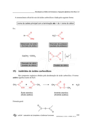 _____________________________ Introdução ao Editor de Estruturas e Equações Químicas Isis Draw 2.4
LaCCeF - Laboratório de Compósitos e Cerâmicas Funcionais
SHINOHARA, G.M.M. e NOBRE, M.A.L.
244
A nomenclatura oficial de sais de ácidos carboxílicos é dada pela seguinte forma:
nome da cadeia principal com a terminação ato + de + nome do cátion
Ex.:
H C
O
ONa
CH3
C
O
OK
Ca(CH3
COO)2 C
O
O
C
O
O
Ca
2+
Metanoato de sódio
(formiato de sódio)
Etanoato de potássio
(acetato de potássio)
Etanoato de cálcio
(acetato de cálcio) Oxalato de cálcio
15) Anidridos de ácidos carboxílicos
São compostos orgânicos obtidos pela desidratação de ácido carboxílico. O termo
anidro significa isento de H2O.
CH3
C
O
O H
CH3
C
O
OH
CH3
C
O
O C
O
CH3
OH2+ +
Ácido etanóico
(Ácido acético)
Anidrido etanóico
(Anidrido acético)
Fórmula geral:
C O C
O
O
LaCCeF
 