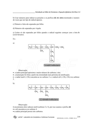 _____________________________ Introdução ao Editor de Estruturas e Equações Químicas Isis Draw 2.4
LaCCeF - Laboratório de Compósitos e Cerâmicas Funcionais
SHINOHARA, G.M.M. e NOBRE, M.A.L.
218
b) Usar números para indicar as posições e os prefixos di, tri, tetra mostrando o numero
de vezes que um tipo de radical aparece.
c) Número e letra são separados por hífen.
d) Números são separados por vírgula.
e) Letras só são separadas por hífen quando o radical seguinte começar com a letra h
(ciclo-hexano).
Ex.:
a)
CH2
CHCH2
CH3 CH2
CH3
CH
CH3 CH2
CH2
CH3
1 2 3 4 5
6
7
8
3-metil-5-etiloctano
Observação:
• a cadeia principal apresenta o maior número de carbonos: oito;
• a numeração foi feita a partir da extremidade mais próxima da ramificação;
• o radial metil (–CH3) encontra-se no carbono 3 e o radical etil (–CH2–CH3) no carbono
5.
b)
CHCHCHCH3 CH2 CH2CH2
CH3
CH3
CH3
CH2
CH3
1 2 3 4 5 6 7 8
2,3-dimetil-4-etiloctano
Observação:
• encontramos dois radicais metil (carbono 2 e 3), por isso usamos o prefixo di.
• o etil encontra-se no carbono 4.
• a cadeia principal possui oito carbonos.
LaCCeF
 