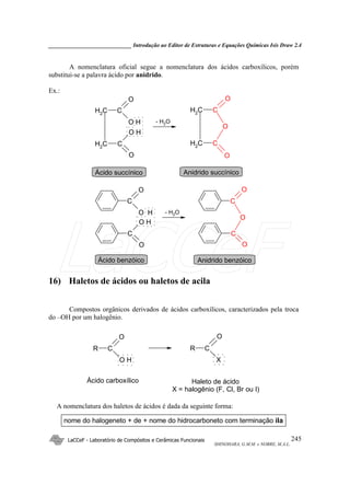 _____________________________ Introdução ao Editor de Estruturas e Equações Químicas Isis Draw 2.4
LaCCeF - Laboratório de Compósitos e Cerâmicas Funcionais
SHINOHARA, G.M.M. e NOBRE, M.A.L.
245
A nomenclatura oficial segue a nomenclatura dos ácidos carboxílicos, porém
substitui-se a palavra ácido por anidrido.
Ex.:
C
O
O H
CH2
C
O
O H
CH2
C
C
O
O
CH2
O
CH2
C
O
O H
C
O
O H
C
C
O
O
O
- H2O
Ácido succínico Anidrido succínico
- H2O
Ácido benzóico Anidrido benzóico
16) Haletos de ácidos ou haletos de acila
Compostos orgânicos derivados de ácidos carboxílicos, caracterizados pela troca
do –OH por um halogênio.
C
O
O H
R C
O
X
R
Ácido carboxílico Haleto de ácido
X = halogênio (F, Cl, Br ou I)
A nomenclatura dos haletos de ácidos é dada da seguinte forma:
nome do halogeneto + de + nome do hidrocarboneto com terminação ila
LaCCeF
 