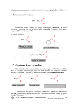 _____________________________ Introdução ao Editor de Estruturas e Equações Químicas Isis Draw 2.4
LaCCeF - Laboratório de Compósitos e Cerâmicas Funcionais
SHINOHARA, G.M.M. e NOBRE, M.A.L.
246
a) Nomeando o seguinte composto:
CH3
CH2
C
O
Br
O halogênio ligado à cadeia é o bromo, então temos o brometo. A cadeia
carbônica é composta por três carbonos, então propanoíla. Portanto, o nome desse
composto é brometo de propanoíla.
b) Outros exemplos:
CH3 C
O
Cl
C
O
Br
CH2 CH2 C
O
I
CH3
Cloreto de etanoíla
(cloreto de acetila) Brometo de benzoíla
Iodeto de butanoíla
17) Cloretos de ácidos carboxílicos
São compostos derivados dos ácidos carboxílicos pela substituição da oxidrila
(OH) do seu grupo carboxílico por cloro. Em outras palavras, são compostos contendo
átomo de cloro ligado a radical acila; por isto são também chamados Cloretos de acila.
R C
O
OH
R C
O
R C
O
Cl
Ácido carboxílico Radical acila
A nomenclatura dos radicais acila é feita substituindo a terminação –ico do ácido
por –ila. A nomenclatura dos cloretos de ácidos é feita acrescentando-se o nome da acila à
locução “cloreto de”.
LaCCeF
 