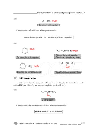 _____________________________ Introdução ao Editor de Estruturas e Equações Químicas Isis Draw 2.4
LaCCeF - Laboratório de Compósitos e Cerâmicas Funcionais
SHINOHARA, G.M.M. e NOBRE, M.A.L.
248
Ex.:
MgClCH2
CH3
Cloreto de etilmagnésio
A nomenclatura oficial é dada pela seguinte maneira:
nome do halogeneto + de + radical orgânico + magnésio
Ex.:
MgBr
MgClCH2
CH2
CH3
CH2
MgBr
CH3
CHCH3
MgF
Brometo de fenilmagnésio
Cloreto de propilmagnésio
(Cloreto de n-propilmagnésio)
Brometo de benzilmagnésio Fluoreto de isopropilmagnésio
19) Nitrocompostos
Nitrocompostos são compostos obtidos pela substituição da hidroxila do ácido
nítrico HNO3 ou HO−NO2 por um grupo orgânico (metil, etil, etc.).
Ex.:
CH3
CHCH3
NO2
2-nitropropano
A nomenclatura dos nitrocompostos é dada pela seguinte maneira:
nitro + nome do hidrocarboneto
LaCCeF
 