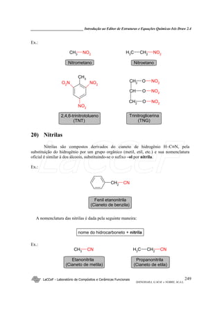 _____________________________ Introdução ao Editor de Estruturas e Equações Químicas Isis Draw 2.4
LaCCeF - Laboratório de Compósitos e Cerâmicas Funcionais
SHINOHARA, G.M.M. e NOBRE, M.A.L.
249
Ex.:
CH2CH3 NO2CH3
NO2
O2
N NO2
NO2
CH3
CH2
CH
CH2
O
O
O
NO2
NO2
NO2
NitroetanoNitrometano
2,4,6-trinitrotolueno
(TNT)
Trinitroglicerina
(TNG)
20) Nitrilas
Nitrilas são compostos derivados do cianeto de hidrogênio H−C≡N, pela
substituição do hidrogênio por um grupo orgânico (metil, etil, etc.) e sua nomenclatura
oficial é similar à dos álcoois, substituindo-se o sufixo –ol por nitrila.
Ex.:
CH2
CN
Fenil etanonitrila
(Cianeto de benzila)
A nomenclatura das nitrilas é dada pela seguinte maneira:
nome do hidrocarboneto + nitrila
Ex.:
CH2CH3 CNCH3 CN
Propanonitrila
(Cianeto de etila)
Etanonitrila
(Cianeto de metila)
LaCCeF
 