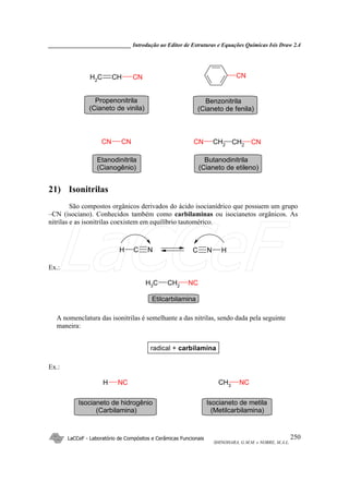 _____________________________ Introdução ao Editor de Estruturas e Equações Químicas Isis Draw 2.4
LaCCeF - Laboratório de Compósitos e Cerâmicas Funcionais
SHINOHARA, G.M.M. e NOBRE, M.A.L.
250
CNCHCH2
CN
CNCN CN CH2 CH2
CN
Propenonitrila
(Cianeto de vinila)
Benzonitrila
(Cianeto de fenila)
Etanodinitrila
(Cianogênio)
Butanodinitrila
(Cianeto de etileno)
21) Isonitrilas
São compostos orgânicos derivados do ácido isocianídrico que possuem um grupo
–CN (isociano). Conhecidos também como carbilaminas ou isocianetos orgânicos. As
nitrilas e as isonitrilas coexistem em equilíbrio tautomérico.
H C N C N H
Ex.:
CH2
CH3
NC
Etilcarbilamina
A nomenclatura das isonitrilas é semelhante a das nitrilas, sendo dada pela seguinte
maneira:
radical + carbilamina
Ex.:
CH3
NCH NC
Isocianeto de metila
(Metilcarbilamina)
Isocianeto de hidrogênio
(Carbilamina)
LaCCeF
 
