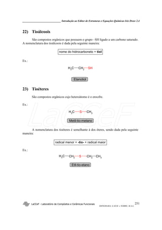 _____________________________ Introdução ao Editor de Estruturas e Equações Químicas Isis Draw 2.4
LaCCeF - Laboratório de Compósitos e Cerâmicas Funcionais
SHINOHARA, G.M.M. e NOBRE, M.A.L.
251
22) Tioálcoois
São compostos orgânicos que possuem o grupo –SH ligado a um carbono saturado.
A nomenclatura dos tioálcoois é dada pela seguinte maneira:
nome do hidrocarboneto + tiol
Ex.:
CH2CH3 SH
Etanotiol
23) Tioéteres
São compostos orgânicos cujo heteroátomo é o enxofre.
Ex.:
CH3
SCH3
Metil-tio-metano
A nomenclatura dos tioéteres é semelhante à dos éteres, sendo dada pela seguinte
maneira:
radical menor + -tio- + radical maior
Ex.:
CH2SCH2
CH3 CH3
Etil-tio-etano
LaCCeF
 