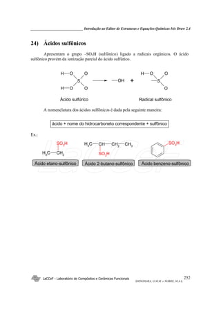 _____________________________ Introdução ao Editor de Estruturas e Equações Químicas Isis Draw 2.4
LaCCeF - Laboratório de Compósitos e Cerâmicas Funcionais
SHINOHARA, G.M.M. e NOBRE, M.A.L.
252
24) Ácidos sulfônicos
Apresentam o grupo –SO3H (sulfônico) ligado a radicais orgânicos. O ácido
sulfônico provém da ionização parcial do ácido sulfúrico.
S
O
OO
OH
H
OH S
O
OOH
Ácido sulfúrico Radical sulfônico
+
A nomenclatura dos ácidos sulfônicos é dada pela seguinte maneira:
ácido + nome do hidrocarboneto correspondente + sulfônico
Ex.:
CH2
CH3
SO3
H CH3
CH2
CHCH3
SO3
H
SO3
H
Ácido etano-sulfônico Ácido 2-butano-sulfônico Ácido benzeno-sulfônico
LaCCeF
 