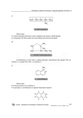 _____________________________ Introdução ao Editor de Estruturas e Equações Químicas Isis Draw 2.4
LaCCeF - Laboratório de Compósitos e Cerâmicas Funcionais
SHINOHARA, G.M.M. e NOBRE, M.A.L.
219
c)
CHCHCHCH3 CH3
CH3
1 2 3 4 5
4-metil-2-penteno
Observação:
• a cadeia principal apresenta a maior seqüência que possui a dupla ligação.
• a numeração foi feita a partir da extremidade mais próxima da dupla.
d)
CH2
C
CH2
CH CH2
CH3
CH3
CH3
1,1-dimetil-2-etilciclopentano
Consideramos o ciclo como a cadeia principal; encontramos dois grupos CH3 no
carbono 1 e o grupo CH3–CH2– no carbono 2.
e)
CH3
β
α
α -metilnaftaleno
Observação:
• O metil encontra-se no carbono α.
• As posições α e β obedecem à seguinte disposição espacial:
α
β
α
β
α
β
α
β
LaCCeF
 