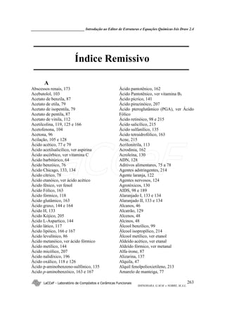 _____________________________ Introdução ao Editor de Estruturas e Equações Químicas Isis Draw 2.4
LaCCeF - Laboratório de Compósitos e Cerâmicas Funcionais
SHINOHARA, G.M.M. e NOBRE, M.A.L.
263
Índice Remissivo
A
Abscessos renais, 173
Acebutolol, 103
Acetato de benzila, 87
Acetato de etila, 79
Acetato de isopentila, 79
Acetato de pentila, 87
Acetato de vinila, 112
Acetilcolina, 119, 125 e 166
Acetofenona, 104
Acetona, 96
Acilação, 105 e 128
Ácido acético, 77 e 79
Ácido acetilsalicílico, ver aspirina
Ácido ascórbico, ver vitamina C
Ácido barbitúrico, 64
Ácido benzóico, 76
Ácido Chicago, 133, 134
Ácido cítrico, 78
Ácido etanóico, ver ácido acético
Ácido fênico, ver fenol
Ácido Fólico, 163
Ácido fórmico, 118
Ácido glutâmico, 163
Ácido graxo, 144 e 164
Ácido H, 133
Ácido Kójico, 205
Ácido L-Aspartico, 144
Ácido lático, 117
Ácido lipóico, 166 e 167
Ácido levulínico, 86
Ácido metanóico, ver ácido fórmico
Ácido metílico, 144
Ácido micólico, 207
Ácido nalidíxico, 196
Ácido oxálico, 118 e 126
Ácido p-aminobenzeno-sulfônico, 135
Acido p-aminobenzóico, 163 e 167
Ácido pantotênico, 162
Ácido Pantotênico, ver vitamina B5
Ácido pícrico, 141
Ácido pirazinóico, 207
Ácido pteroglutâmico (PGA), ver Ácido
Fólico
Ácido retinóico, 98 e 215
Ácido salicílico, 215
Ácido sulfanílico, 135
Ácido tetraidrofólico, 163
Acne, 215
Acrilonitrila, 113
Acrodinia, 162
Acroleína, 130
ADN, 128
Aditivos alimentares, 75 a 78
Agentes adstringentes, 214
Agente laranja, 122
Agentes nervosos, 124
Agrotóxicos, 130
AIDS, 98 e 189
Alaranjado I, 133 e 134
Alaranjado II, 133 e 134
Alcanos, 46
Alcatrão, 129
Alcenos, 48
Alcinos, 48
Álcool benzílico, 99
Álcool isopropílico, 214
Álcool metílico, ver etanol
Aldeído acético, ver etanal
Aldeído fórmico, ver metanal
Alfa-irone, 87
Alizarina, 137
Alquila, 47
Alquil fenolpolioxietileno, 213
Amarelo de manteiga, 77
LaCCeF
 