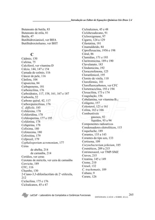 ______________________________Introdução ao Editor de Equações Químicas Isis Draw 2.4
LaCCeF - Laboratório de Compósitos e Cerâmicas Funcionais
SHINOHARA, G.M.M. e NOBRE, M.A.L.
265
Butanoato de butila, 83
Butanoato de etila, 81
Butila, 47
Butilhidroxianisol, ver BHA
Butilhidroxitolueno, ver BHT
C
Cádmio, 130
Cafeína, 75
Calciferol, ver vitamina D
Cálcio, 144, 147 e 154
Camada de ozônio, 116
Câncer de pele, 116
Cânfora, 104
Capsaicina, 84
Carbapenems, 181
Carbenicilina, 176
Carboidratos, 117, 158, 161, 167 e 187
Carbonila, 52
Carbono quiral, 42, 117
Carboxipenicilinas, 176
C. difficile, 185
Cefalexina, 178
Cefaloridina, 178
Cefalosporina, 177 e 195
Cefalotina, 178
Cefapirina, 178
Cefixima, 180
Cefotaxima, 180
Cefoxitina, 179
Cefprozil, 179
Cephalosporium acremonium, 177
Ceras
de abelha, 214
de carnaúba, 214
Cerídios, ver ceras
Cerotato de miricila, ver cera de carnaúba
Cervicite, 189
CFC, 116
Chumbo, 130
2-Ciano-3,3-difenilacrilato de 2‘-etilexila,
212
Ciclacilina, 175 e 176
Cicloalcanos, 45 e 47
Cicloalcenos, 45 e 48
Ciclohexadecano, 91
Ciclooxigenase, 97
Cigarro, 124 a 129
Cilastatina, 181
Cinamaldeído, 84
Ciprofloxacina, 1956 e 198
Citral, 86
Clamídias, 171 e 193
Claritromicina, 189 e 190
Clavulanato, 183
Clindamicina, 192
Cloracetofenona, 125
Cloranfenicol, 195
Cloreto de vinila, 110
Clorofórmio, 101
Clorofluorcarbonos, ver CFC
Clortetraciclina, 193 e 194
Cloxacilina, 173 e 174
Coagulação, 156
Cobalamina, ver vitamina B12
Colágeno, 157
Colesterol, 121 e 161
Colina, 163 e 166
Combustíveis
gasosos, 92
líquidos, 93 a 94
Componentes radioativos
Condensadores eletrolíticos, 115
Coqueluche, 189
Corantes, 133 a 143
Corantes do tipo azo, 133
Cortisona, 109
Corynebacterium jeikeium, 185
Cosméticos, 209 a 215
Cotrimoxazol, ver TMP-SMZ
Cravos, 215
Creatina, 145 e 149
Creme, 210
Cresol, 132
C. trachomatis, 189
Cubano, 9
Curare, 126
LaCCeF
 