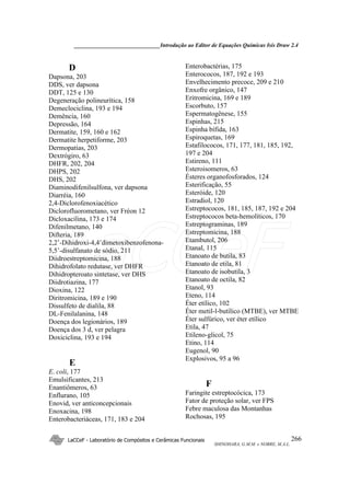 ______________________________Introdução ao Editor de Equações Químicas Isis Draw 2.4
LaCCeF - Laboratório de Compósitos e Cerâmicas Funcionais
SHINOHARA, G.M.M. e NOBRE, M.A.L.
266
D
Dapsona, 203
DDS, ver dapsona
DDT, 125 e 130
Degeneração polineurítica, 158
Demeclociclina, 193 e 194
Demência, 160
Depressão, 164
Dermatite, 159, 160 e 162
Dermatite herpetiforme, 203
Dermopatias, 203
Dextrógiro, 63
DHFR, 202, 204
DHPS, 202
DHS, 202
Diaminodifenilsulfona, ver dapsona
Diarréia, 160
2,4-Diclorofenoxiacético
Diclorofluorometano, ver Fréon 12
Dicloxacilina, 173 e 174
Difenilmetano, 140
Difteria, 189
2,2’-Dihidroxi-4,4’dimetoxibenzofenona-
5,5’-disulfanato de sódio, 211
Diidroestreptomicina, 188
Dihidrofolato redutase, ver DHFR
Dihidropteroato sintetase, ver DHS
Diidrotiazina, 177
Dioxina, 122
Diritromicina, 189 e 190
Dissulfeto de dialila, 88
DL-Fenilalanina, 148
Doença dos legionários, 189
Doença dos 3 d, ver pelagra
Doxiciclina, 193 e 194
E
E. coli, 177
Emulsificantes, 213
Enantiômeros, 63
Enflurano, 105
Enovid, ver anticoncepcionais
Enoxacina, 198
Enterobacteriáceas, 171, 183 e 204
Enterobactérias, 175
Enterococos, 187, 192 e 193
Envelhecimento precoce, 209 e 210
Enxofre orgânico, 147
Eritromicina, 169 e 189
Escorbuto, 157
Espermatogênese, 155
Espinhas, 215
Espinha bífida, 163
Espiroquetas, 169
Estafilococos, 171, 177, 181, 185, 192,
197 e 204
Estireno, 111
Esteroisomeros, 63
Ésteres organofosforados, 124
Esterificação, 55
Esteróide, 120
Estradiol, 120
Estreptococos, 181, 185, 187, 192 e 204
Estreptococos beta-hemolíticos, 170
Estreptograminas, 189
Estreptomicina, 188
Etambutol, 206
Etanal, 115
Etanoato de butila, 83
Etanoato de etila, 81
Etanoato de isobutila, 3
Etanoato de octila, 82
Etanol, 93
Eteno, 114
Éter etílico, 102
Éter metil-l-butílico (MTBE), ver MTBE
Éter sulfúrico, ver éter etílico
Etila, 47
Etileno-glicol, 75
Etino, 114
Eugenol, 90
Explosivos, 95 a 96
F
Faringite estreptocócica, 173
Fator de proteção solar, ver FPS
Febre maculosa das Montanhas
Rochosas, 195
LaCCeF
 