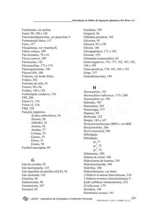 ______________________________Introdução ao Editor de Equações Químicas Isis Draw 2.4
LaCCeF - Laboratório de Compósitos e Cerâmicas Funcionais
SHINOHARA, G.M.M. e NOBRE, M.A.L.
267
Fenilamina, ver anilina
Fenol, 99, 100 e 130
Fenoximetilpenicilina, ver penicilina V
Fermentação lática, 117
Ferro, 157
Filoquinona, ver vitamina K
Filtros solares, 209
Flavorizantes, 79 a 91
Flavus tamorii, 205
Floresceína, 142
Flucoxacilina, 173 e 174
Fluoroquinolonas, 196
Fluosol-DA, 108
Folacina, ver ácido fólico
Folatos, 202
Formiato de etila, 91
Formol, 90 e 96
Fosfato, 149 e 154
Fosforilação oxidativa, 156
FPS, 209
Fréon-11, 116
Fréon-12, 116
FSH, 120
Funções orgânicas
Ácidos carboxílicos, 54
Álcoois, 50
Aldeídos, 52
Aminas, 56
Amidas, 57
Cetonas, 53
Ésteres, 55
Éteres, 51
Fenóis, 58
Furfuril-mercaptan, 89
G
Gás de cozinha, 92
Gás lacrimejante, 125
Gás liquefeito de petróleo (GLP), 92
Gás mostarda, 124
Gasolina, 94
Gelatinizante, 96
Gentamicina, 187
Geraniol, 85
Giardíase, 199
Gingerol, 84
Glândula pituitária, 145
Glicerina, 95
Glicerol, 95 e 130
Glicina, 146
Glicopeptídeos, 171 e 185
Glossite, 159
Glutamato monossódico, 82
Gram-negativos, 176, 177, 182, 187, 192,
196 e 199
Gram-positivas, 170, 182, 185 e 193
Gripe, 157
Guanidinoacetato, 149
H
Haemophilus, 181
Haemophilus influenzae, 175 e 200
Haemophilus sp, 196
Halotano, 105
Hanseníase, 203
Hemorragia, 157
Heptano, 94
Herbicida, 122
Herpes, 145 e 147
Hexaclorocicloexano (BHC), ver BHC
Hexaclorofeno, 206
Hexil-resorcinol, 206
Hibridação
Hibridação
sp, 71
sp
2
, 72
sp
3
, 72
Hidratantes, 209
Hidreto de cloral, 106
Hidrocloreto de tiamina, 158
Hidroclorotiazida, 104
Hidrólise, 100
Hidroxibenzeno, ver fenol
2-Hidroxi-4-metoxi-benzofenona, 210
2-Hidroxi-4-metoxi benzenofenona-5-
ácido sulfônico trietanolamina, 210
H influenzae, 179
Histidina, 146
Hormônios sexuais, 161
LaCCeF
 