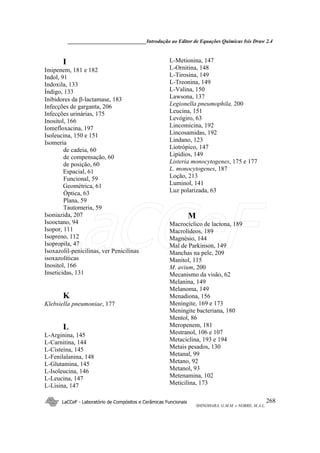 ______________________________Introdução ao Editor de Equações Químicas Isis Draw 2.4
LaCCeF - Laboratório de Compósitos e Cerâmicas Funcionais
SHINOHARA, G.M.M. e NOBRE, M.A.L.
268
I
Imipenem, 181 e 182
Indol, 91
Indoxila, 133
Índigo, 133
Inibidores da β-lactamase, 183
Infecções de garganta, 206
Infecções urinárias, 175
Inositol, 166
Iomefloxacina, 197
Isoleucina, 150 e 151
Isomeria
de cadeia, 60
de compensação, 60
de posição, 60
Espacial, 61
Funcional, 59
Geométrica, 61
Óptica, 63
Plana, 59
Tautomeria, 59
Isoniazida, 207
Isooctano, 94
Isopor, 111
Isopreno, 112
Isopropila, 47
Isoxazolil-penicilinas, ver Penicilinas
isoxazolíticas
Inositol, 166
Inseticidas, 131
K
Klebsiella pneumoniae, 177
L
L-Arginina, 145
L-Carnitina, 144
L-Cisteína, 145
L-Fenilalanina, 148
L-Glutamina, 145
L-Isoleucina, 146
L-Leucina, 147
L-Lisina, 147
L-Metionina, 147
L-Ornitina, 148
L-Tirosina, 149
L-Treonina, 149
L-Valina, 150
Lawsona, 137
Legionella pneumophila, 200
Leucina, 151
Levógiro, 63
Lincomicina, 192
Lincosamidas, 192
Lindano, 123
Liotrópico, 147
Lipídios, 149
Listeria monocytogenes, 175 e 177
L. monocytogenes, 187
Loção, 213
Luminol, 141
Luz polarizada, 63
M
Macrocíclico de lactona, 189
Macrolídeos, 189
Magnésio, 144
Mal de Parkinson, 149
Manchas na pele, 209
Manitol, 115
M. avium, 200
Mecanismo da visão, 62
Melanina, 149
Melanoma, 149
Menadiona, 156
Meningite, 169 e 173
Meningite bacteriana, 180
Mentol, 86
Meropenem, 181
Mestranol, 106 e 107
Metaciclina, 193 e 194
Metais pesados, 130
Metanal, 99
Metano, 92
Metanol, 93
Metenamina, 102
Meticilina, 173
LaCCeF
 
