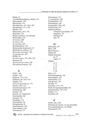 ______________________________Introdução ao Editor de Equações Químicas Isis Draw 2.4
LaCCeF - Laboratório de Compósitos e Cerâmicas Funcionais
SHINOHARA, G.M.M. e NOBRE, M.A.L.
269
Metila, 47
3-(4-Metilbenzilideno)- cânfora, 212
Metronidazol, 199
Mezlocilina, 176
Micobactérias, 187, 206 e 207
Micoplasmas, 171 e 193
Mielina, 165
Minociclina, 193 e 194
Miocárdio, 129
Mistura racêmica, ver racemato
Mitocôndria, 144
M. kansasi, 200
M. leprae, 203
M. marinum, 200
Monobactâmico, 182
Monoesterato de glicerol, 213
Monóxido de carbono, 127
Moraxella catarrbalis, 196
M. pneumoniae, 189
MTBE, 94
M. tuberculosis, 197, 206 e 207
Muscona, 88
Mycobacterium avium, 189
Mycoplasma hominis, 192
N
NAD+,
, 160
NADP+
, 160
Nafcilina, 173 e 174
Naftaleno, 49, 129 e 143
Napalm, 122
Neisseria gonorrhoeae, 172
Neurite, 160 e 162
Neurotransmissores, 119
N-haloamina, 208
Niacina, 158
Niacina, ver vitamina B3
Niacinamida, 160
Nicotina, 127
Nictalopia, 152
Nitrocelulose, 96
Nitroglicerina, 95
Nitroimidazóis, 199
Nitro-redutase, 199
Nitrosamina, 127
Nitrosonium, 127
N. meningitidis, 200
Noradrenalina, 119
Noretindrona, 106
Noretinodrel, 106 e 107
Norfloxacina, 197
Número quântico
azimutal ou secundário, 70
magnético, 70
principal, 69
spin, 70
O
Ofloxacina, 197
Óleos, 209
Óleo mineral, 3
Orbital, 66
Orbital molecular
pi, 73
sigma, 72
Orbitais
d, 71
f, 71
g, 71
p, 71
s, 70
Orlon, 113
Orto-hidroquinona, 143
Osteomalacia, 154
Osteomielite, 173
Osteoporose, 154
Overlap, 73
Oxacilina, 173 e 174
Óxido de tiopropionaldeído, 88
Oxitetraciclina, 193 e 194
Ozônio, 113
Ozonólise, 68
P
PABA, 202 e 203
Palmitato de miricila, ver cera de abelha
Para-aminobenzóico, ver PABA
Paracetomol, 109
LaCCeF
 
