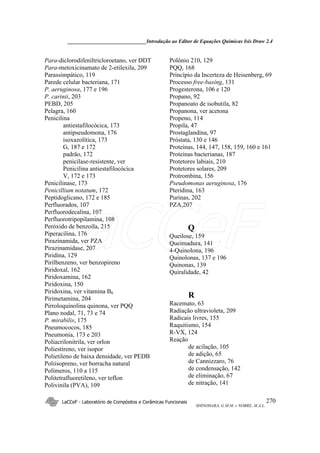 ______________________________Introdução ao Editor de Equações Químicas Isis Draw 2.4
LaCCeF - Laboratório de Compósitos e Cerâmicas Funcionais
SHINOHARA, G.M.M. e NOBRE, M.A.L.
270
Para-diclorodifeniltricloroetano, ver DDT
Para-metoxicinamato de 2-etilexila, 209
Parassimpático, 119
Parede celular bacteriana, 171
P. aeruginosa, 177 e 196
P. carinii, 203
PEBD, 205
Pelagra, 160
Penicilina
antiestafilocócica, 173
antipseudomona, 176
isoxazolítica, 173
G, 187 e 172
padrão, 172
penicilase-resistente, ver
Penicilina antiestafilocócica
V, 172 e 173
Penicilinase, 173
Penicillium notatum, 172
Peptidoglicano, 172 e 185
Perfluorados, 107
Perfluorodecalina, 107
Perfluorotripopilamina, 108
Peróxido de benzoíla, 215
Piperacilina, 176
Pirazinamida, ver PZA
Pirazinamidase, 207
Piridina, 129
Pirilbenzeno, ver benzopireno
Piridoxal, 162
Piridoxamina, 162
Piridoxina, 150
Piridoxina, ver vitamina B6
Pirimetamina, 204
Pirroloquinolina quinona, ver PQQ
Plano nodal, 71, 73 e 74
P. mirabilis, 175
Pneumococos, 185
Pneumonia, 173 e 203
Poliacrilonitrila, ver orlon
Poliestireno, ver isopor
Polietileno de baixa densidade, ver PEDB
Poliisopreno, ver borracha natural
Polímeros, 110 a 115
Politetrafluoretileno, ver teflon
Polivinila (PVA), 109
Polônio 210, 129
PQQ, 168
Princípio da Incerteza de Heisenberg, 69
Processo free-basing, 131
Progesterona, 106 e 120
Propano, 92
Propanoato de isobutila, 82
Propanona, ver acetona
Propeno, 114
Propila, 47
Prostaglandina, 97
Próstata, 130 e 146
Proteínas, 144, 147, 158, 159, 160 e 161
Proteínas bacterianas, 187
Protetores labiais, 210
Protetores solares, 209
Protrombina, 156
Pseudomonas aeruginosa, 176
Pteridina, 163
Purinas, 202
PZA,207
Q
Queilose, 159
Queimadura, 141
4-Quinolona, 196
Quinolonas, 137 e 196
Quinonas, 139
Quiralidade, 42
R
Racemato, 63
Radiação ultravioleta, 209
Radicais livres, 155
Raquitismo, 154
R-VX, 124
Reação
de acilação, 105
de adição, 65
de Cannizzaro, 76
de condensação, 142
de eliminação, 67
de nitração, 141
LaCCeF
 